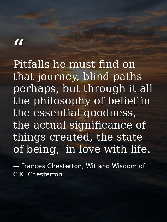 Pitfalls he must find on that journey, blind paths perhaps, but through it all the philosophy of belief in the essential — Frances Chesterton, Wit and Wisdom of G.K. Chesterton