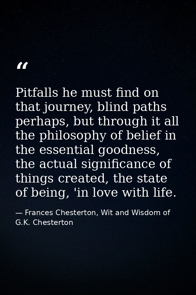 Pitfalls he must find on that journey, blind paths perhaps, but through it all the philosophy of belief in the essential — Frances Chesterton, Wit and Wisdom of G.K. Chesterton
