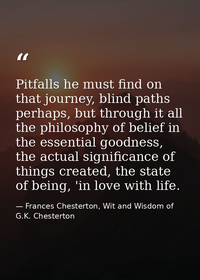 Pitfalls he must find on that journey, blind paths perhaps, but through it all the philosophy of belief in the essential — Frances Chesterton, Wit and Wisdom of G.K. Chesterton