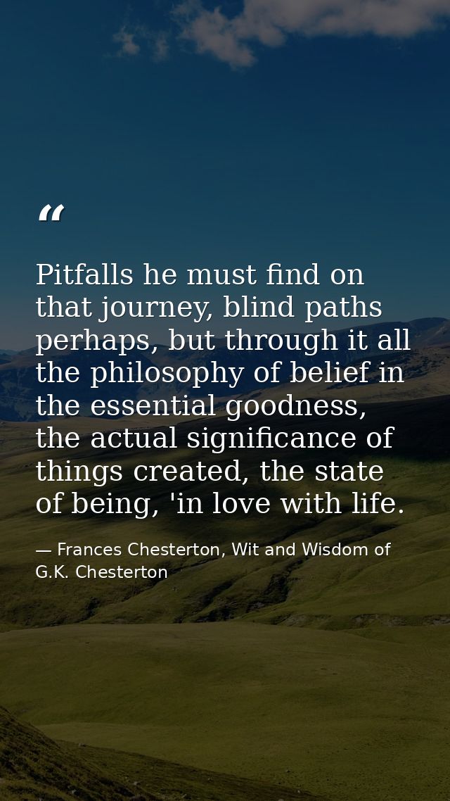 Pitfalls he must find on that journey, blind paths perhaps, but through it all the philosophy of belief in the essential — Frances Chesterton, Wit and Wisdom of G.K. Chesterton