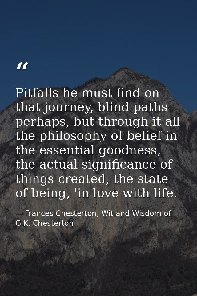 Pitfalls he must find on that journey, blind paths perhaps, but through it all the philosophy of belief in the essential — Frances Chesterton, Wit and Wisdom of G.K. Chesterton