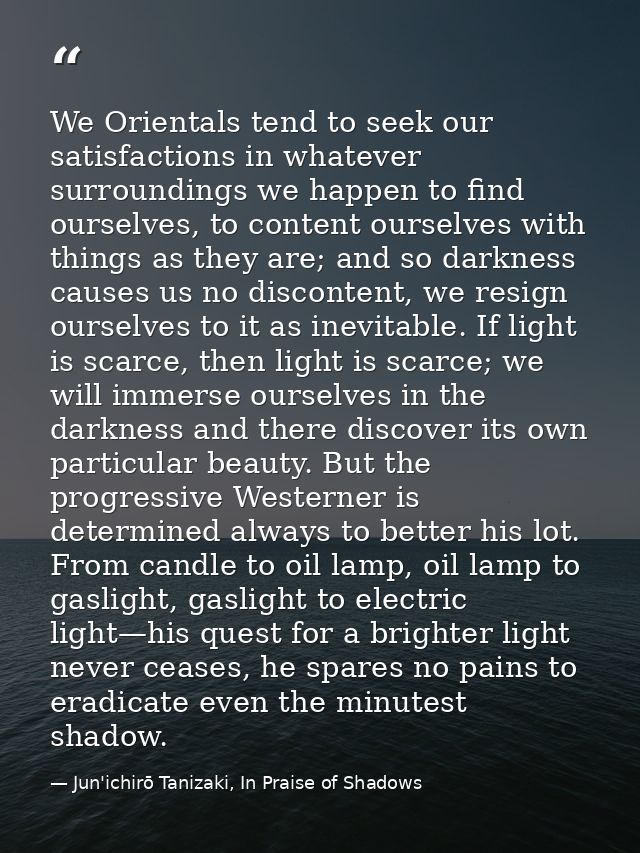 We Orientals tend to seek our satisfactions in whatever surroundings we happen to find ourselves, to content ourselves w — Jun'ichirō Tanizaki, In Praise of Shadows