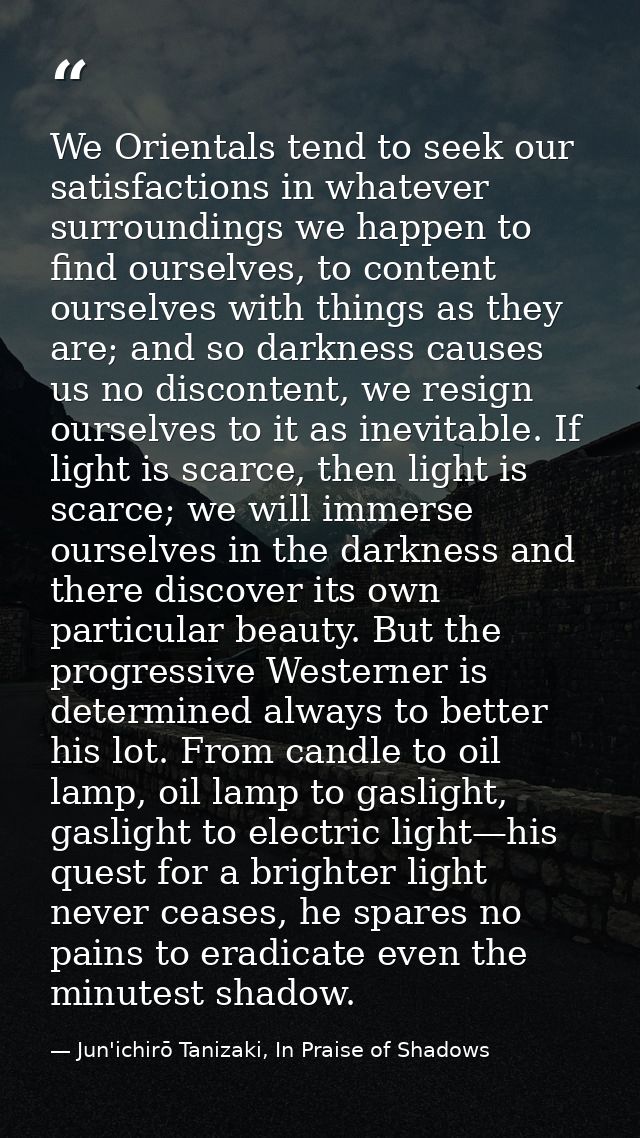 We Orientals tend to seek our satisfactions in whatever surroundings we happen to find ourselves, to content ourselves w — Jun'ichirō Tanizaki, In Praise of Shadows
