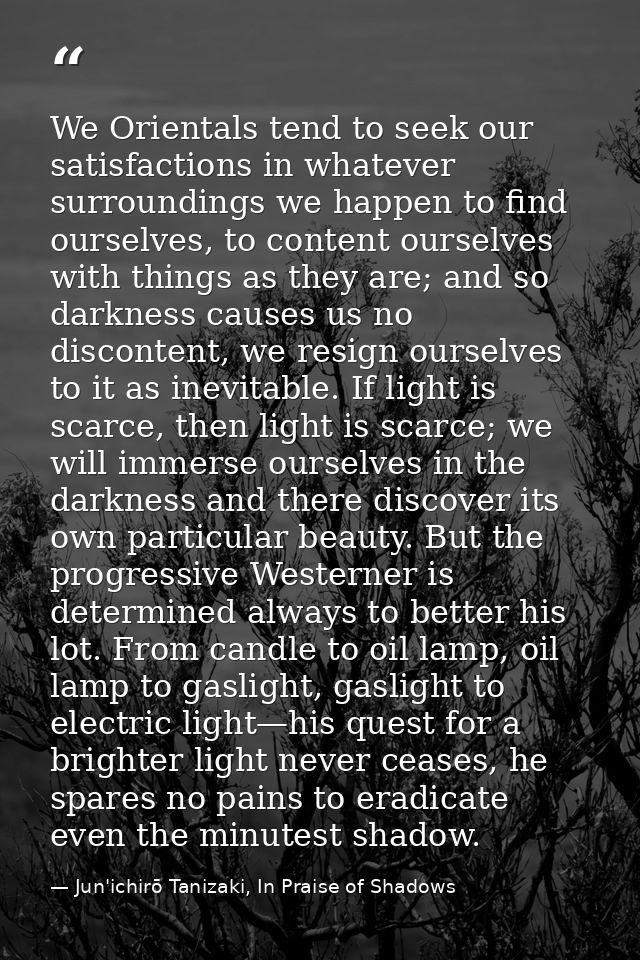 We Orientals tend to seek our satisfactions in whatever surroundings we happen to find ourselves, to content ourselves w — Jun'ichirō Tanizaki, In Praise of Shadows