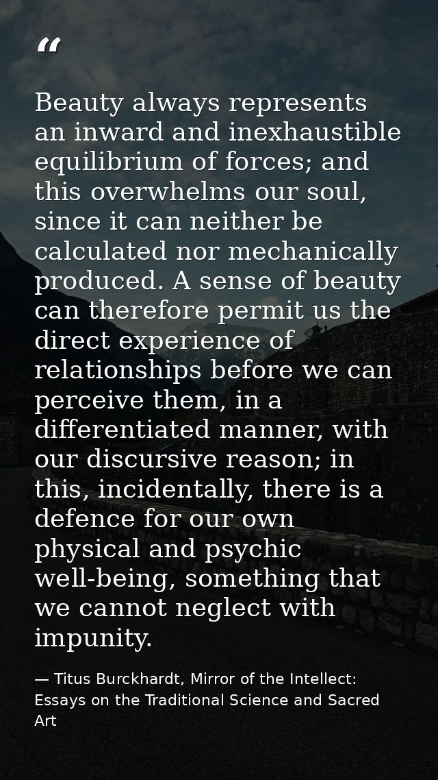 Beauty always represents an inward and inexhaustible equilibrium of forces; and this overwhelms our soul, since it can n — Titus Burckhardt, Mirror of the Intellect: Essays on the Traditional Science and Sacred Art