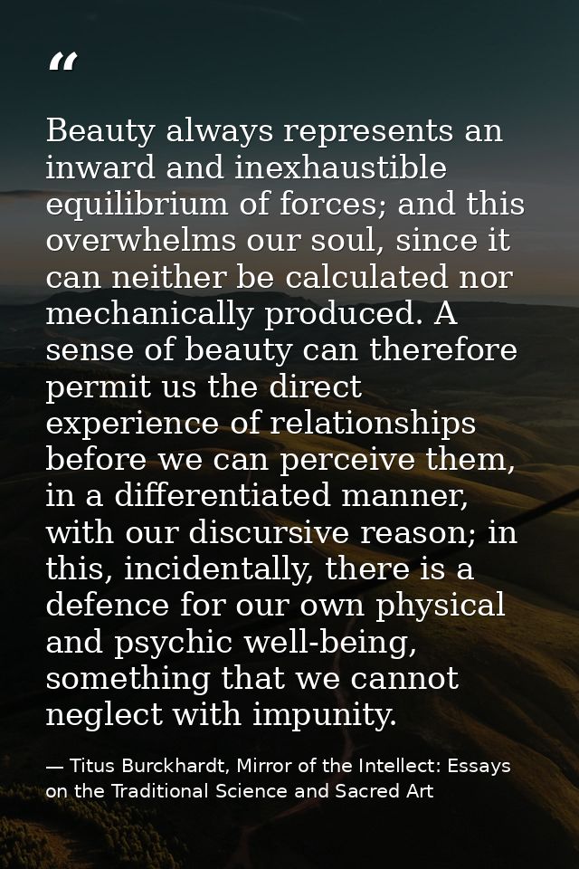 Beauty always represents an inward and inexhaustible equilibrium of forces; and this overwhelms our soul, since it can n — Titus Burckhardt, Mirror of the Intellect: Essays on the Traditional Science and Sacred Art