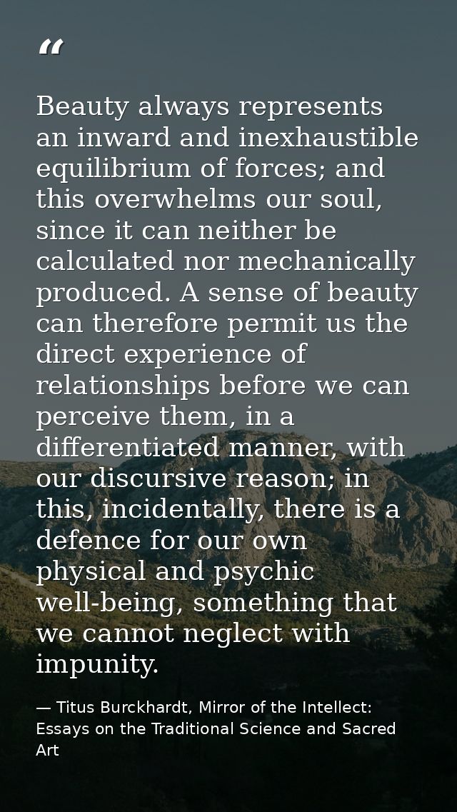 Beauty always represents an inward and inexhaustible equilibrium of forces; and this overwhelms our soul, since it can n — Titus Burckhardt, Mirror of the Intellect: Essays on the Traditional Science and Sacred Art