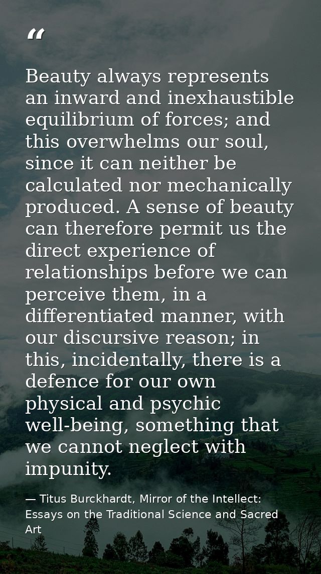 Beauty always represents an inward and inexhaustible equilibrium of forces; and this overwhelms our soul, since it can n — Titus Burckhardt, Mirror of the Intellect: Essays on the Traditional Science and Sacred Art