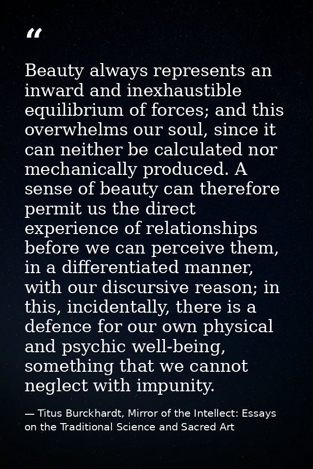 Beauty always represents an inward and inexhaustible equilibrium of forces; and this overwhelms our soul, since it can n — Titus Burckhardt, Mirror of the Intellect: Essays on the Traditional Science and Sacred Art
