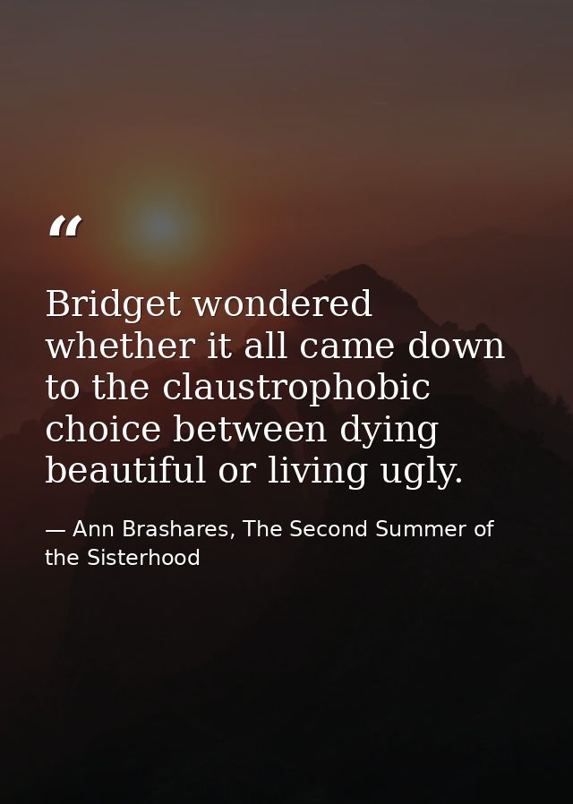 Bridget wondered whether it all came down to the claustrophobic choice between dying beautiful or living ugly. — Ann Brashares, The Second Summer of the Sisterhood