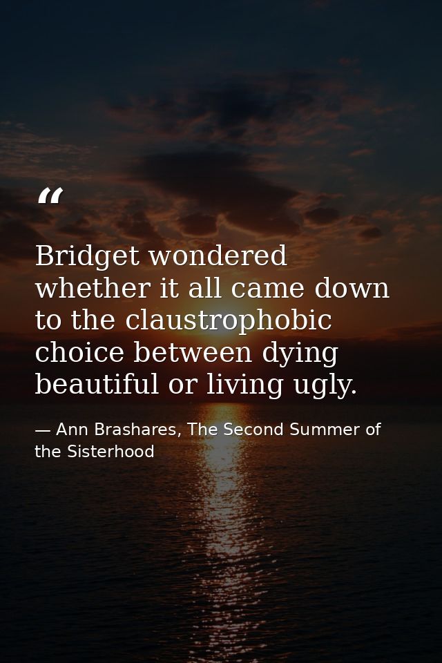 Bridget wondered whether it all came down to the claustrophobic choice between dying beautiful or living ugly. — Ann Brashares, The Second Summer of the Sisterhood