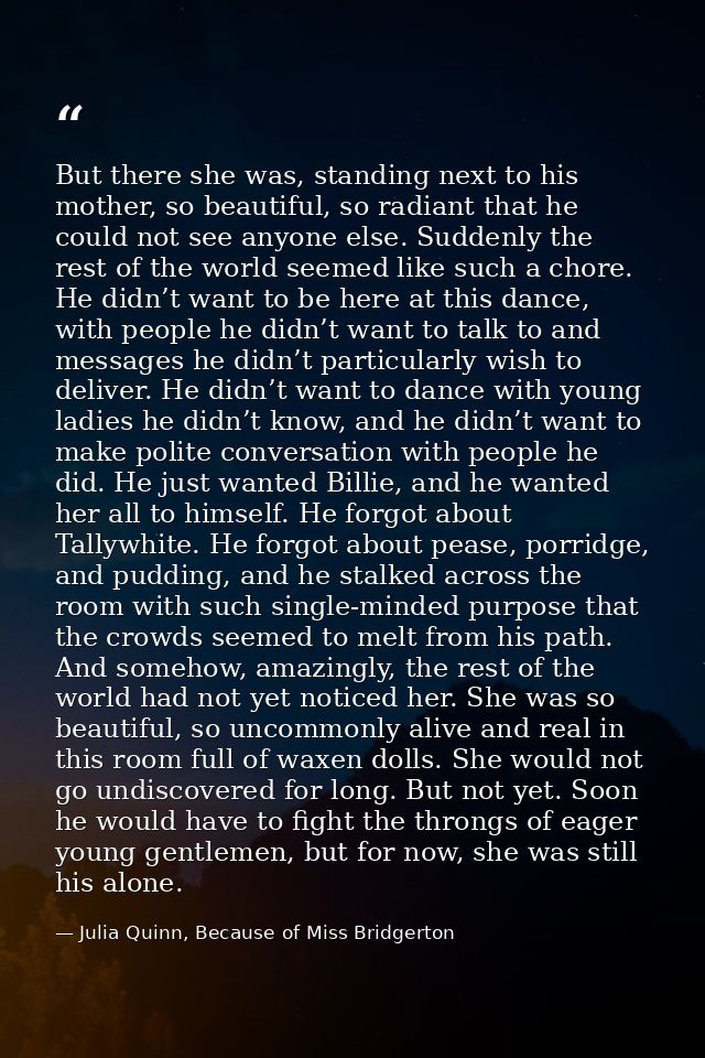 But there she was, standing next to his mother, so beautiful, so radiant that he could not see anyone else. Suddenly the — Julia Quinn, Because of Miss Bridgerton
