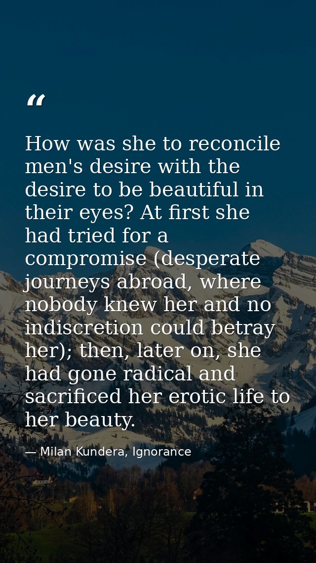 How was she to reconcile men's desire with the desire to be beautiful in their eyes? At first she had tried for a compro — Milan Kundera, Ignorance