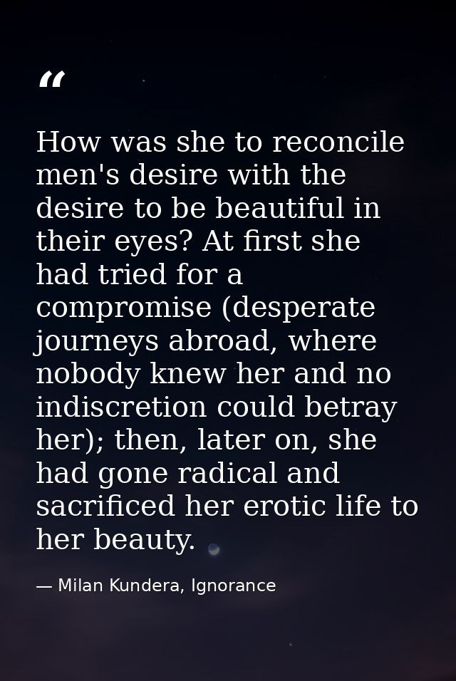 How was she to reconcile men's desire with the desire to be beautiful in their eyes? At first she had tried for a compro — Milan Kundera, Ignorance