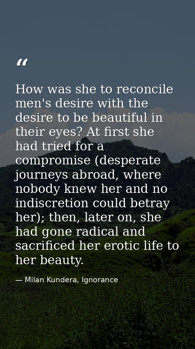 How was she to reconcile men's desire with the desire to be beautiful in their eyes? At first she had tried for a compro — Milan Kundera, Ignorance