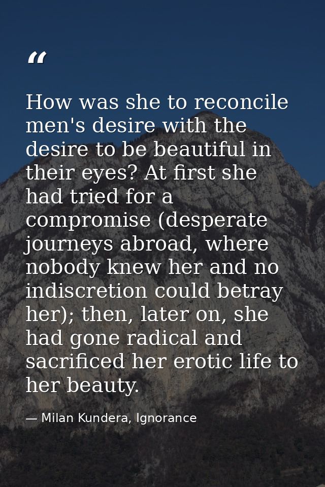 How was she to reconcile men's desire with the desire to be beautiful in their eyes? At first she had tried for a compro — Milan Kundera, Ignorance