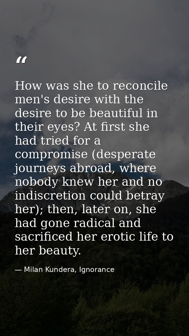 How was she to reconcile men's desire with the desire to be beautiful in their eyes? At first she had tried for a compro — Milan Kundera, Ignorance
