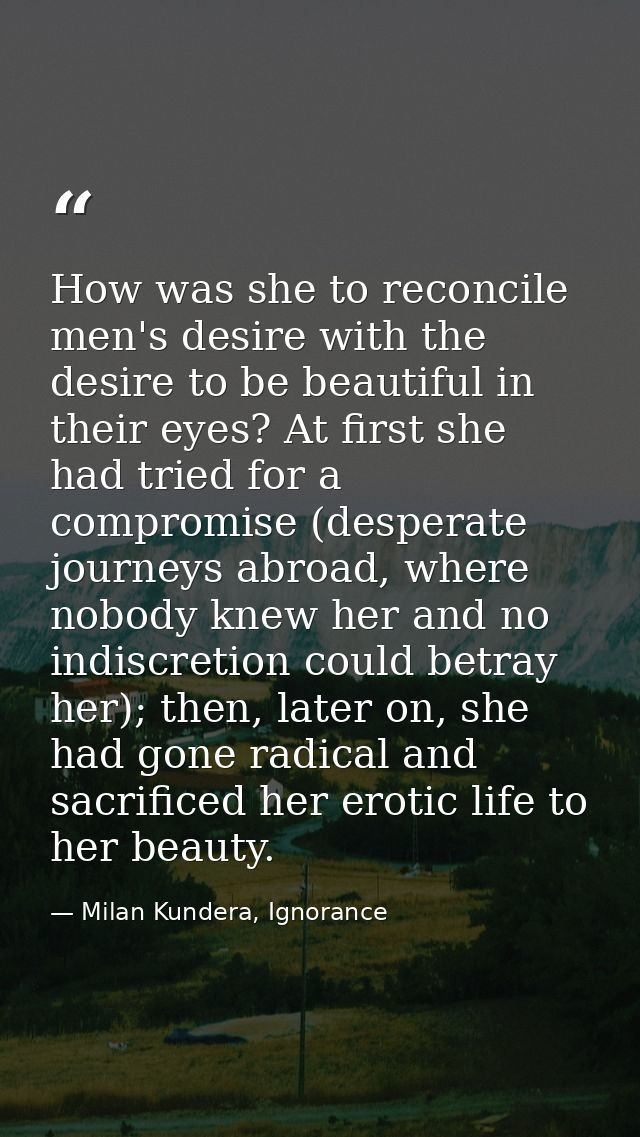 How was she to reconcile men's desire with the desire to be beautiful in their eyes? At first she had tried for a compro — Milan Kundera, Ignorance