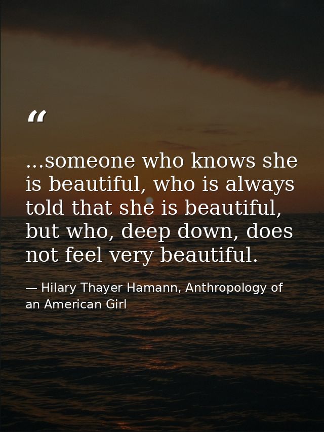 ...someone who knows she is beautiful, who is always told that she is beautiful, but who, deep down, does not feel very  — Hilary Thayer Hamann, Anthropology of an American Girl