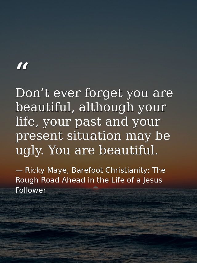 Don’t ever forget you are beautiful, although your life, your past and your present situation may be ugly. You are beaut — Ricky Maye, Barefoot Christianity: The Rough Road Ahead in the Life of a Jesus Follower
