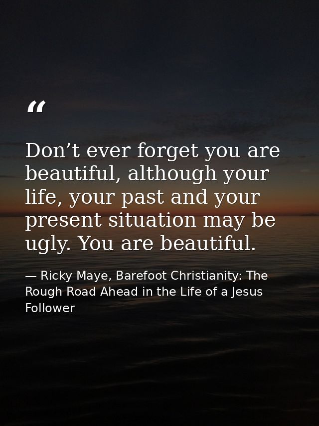 Don’t ever forget you are beautiful, although your life, your past and your present situation may be ugly. You are beaut — Ricky Maye, Barefoot Christianity: The Rough Road Ahead in the Life of a Jesus Follower