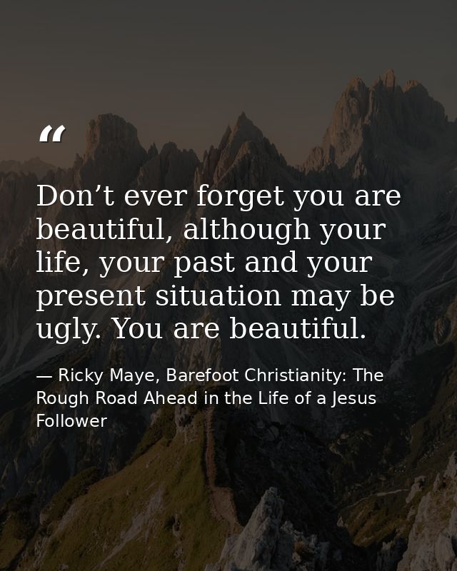 Don’t ever forget you are beautiful, although your life, your past and your present situation may be ugly. You are beaut — Ricky Maye, Barefoot Christianity: The Rough Road Ahead in the Life of a Jesus Follower