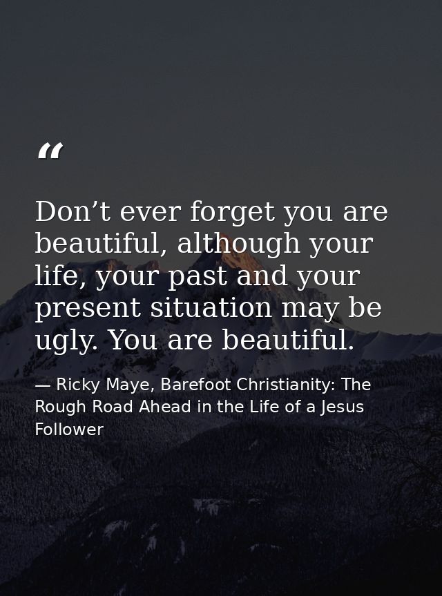 Don’t ever forget you are beautiful, although your life, your past and your present situation may be ugly. You are beaut — Ricky Maye, Barefoot Christianity: The Rough Road Ahead in the Life of a Jesus Follower