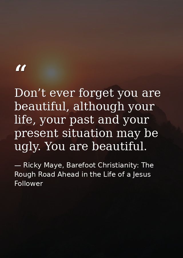 Don’t ever forget you are beautiful, although your life, your past and your present situation may be ugly. You are beaut — Ricky Maye, Barefoot Christianity: The Rough Road Ahead in the Life of a Jesus Follower