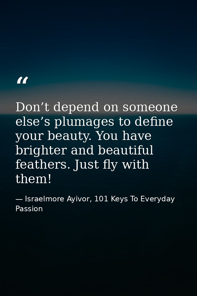 Don’t depend on someone else’s plumages to define your beauty. You have brighter and beautiful feathers. Just fly with t — Israelmore Ayivor, 101 Keys To Everyday Passion