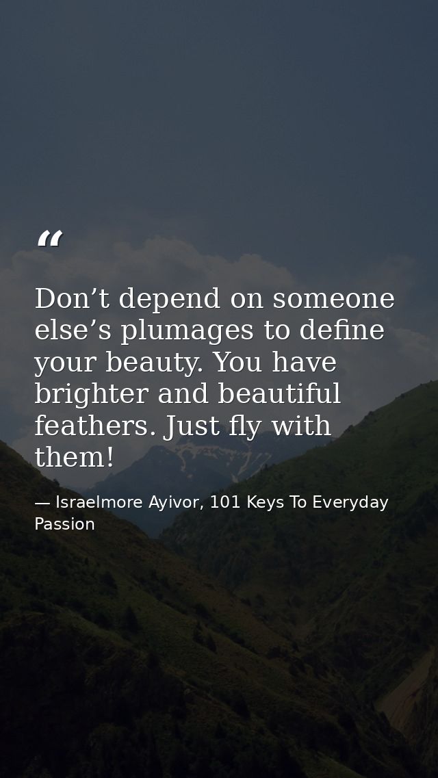 Don’t depend on someone else’s plumages to define your beauty. You have brighter and beautiful feathers. Just fly with t — Israelmore Ayivor, 101 Keys To Everyday Passion