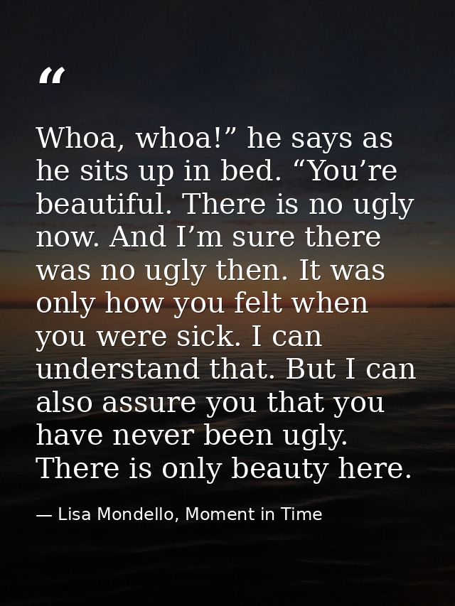 Whoa, whoa!” he says as he sits up in bed. “You’re beautiful. There is no ugly now. And I’m sure there was no ugly then. — Lisa Mondello, Moment in Time