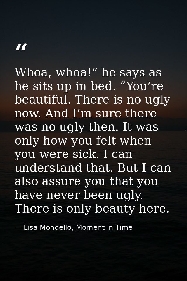 Whoa, whoa!” he says as he sits up in bed. “You’re beautiful. There is no ugly now. And I’m sure there was no ugly then. — Lisa Mondello, Moment in Time