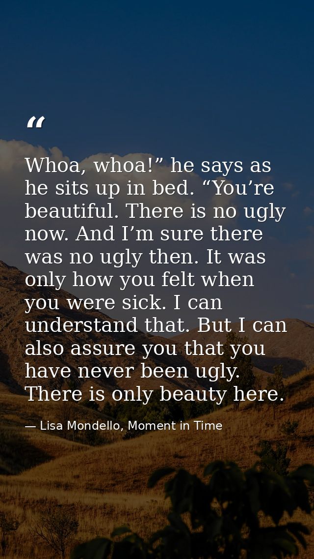 Whoa, whoa!” he says as he sits up in bed. “You’re beautiful. There is no ugly now. And I’m sure there was no ugly then. — Lisa Mondello, Moment in Time