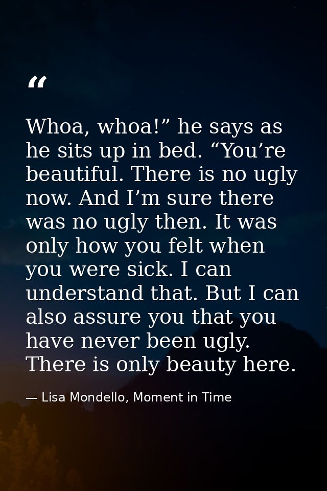 Whoa, whoa!” he says as he sits up in bed. “You’re beautiful. There is no ugly now. And I’m sure there was no ugly then. — Lisa Mondello, Moment in Time