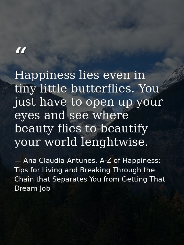 Happiness lies even in tiny little butterflies. You just have to open up your eyes and see where beauty flies to beautif — Ana Claudia Antunes, A-Z of Happiness: Tips for Living and Breaking Through the Chain that Separates You from Getting That Dream Job