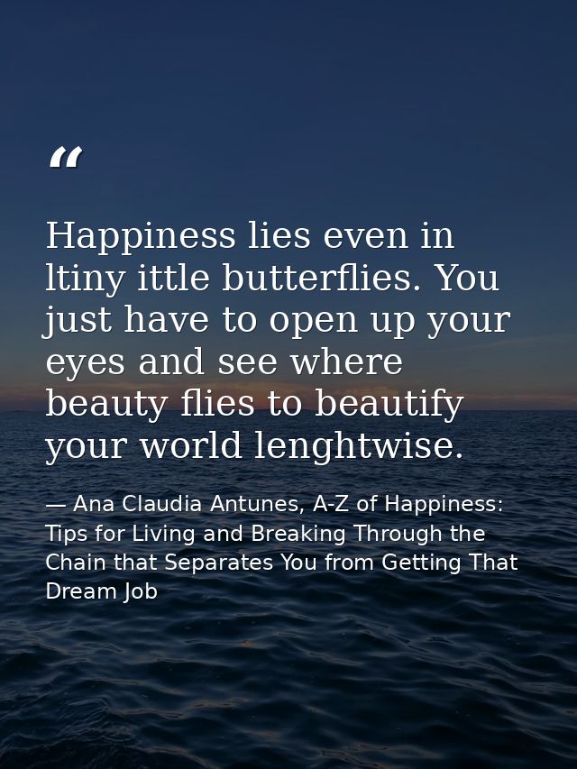 Happiness lies even in ltiny ittle butterflies. You just have to open up your eyes and see where beauty flies to beautif — Ana Claudia Antunes, A-Z of Happiness: Tips for Living and Breaking Through the Chain that Separates You from Getting That Dream Job