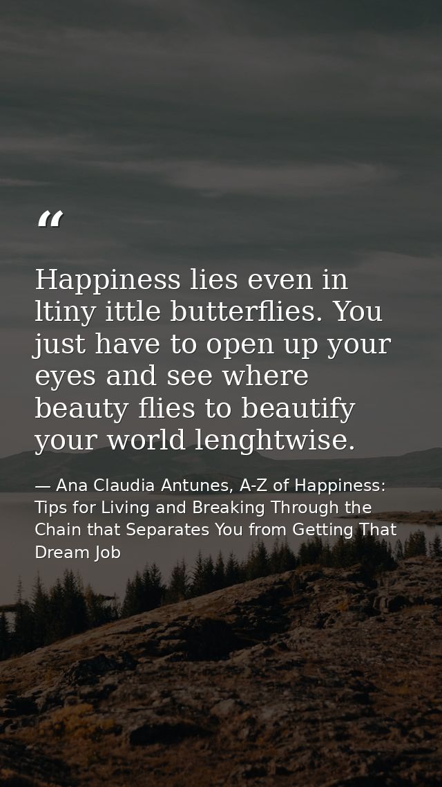 Happiness lies even in ltiny ittle butterflies. You just have to open up your eyes and see where beauty flies to beautif — Ana Claudia Antunes, A-Z of Happiness: Tips for Living and Breaking Through the Chain that Separates You from Getting That Dream Job