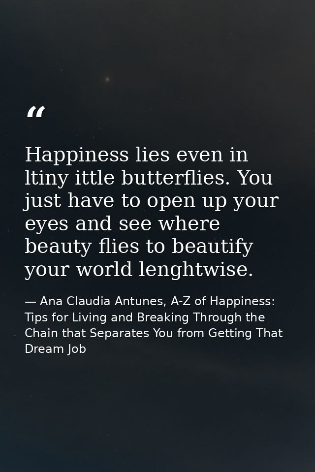 Happiness lies even in ltiny ittle butterflies. You just have to open up your eyes and see where beauty flies to beautif — Ana Claudia Antunes, A-Z of Happiness: Tips for Living and Breaking Through the Chain that Separates You from Getting That Dream Job