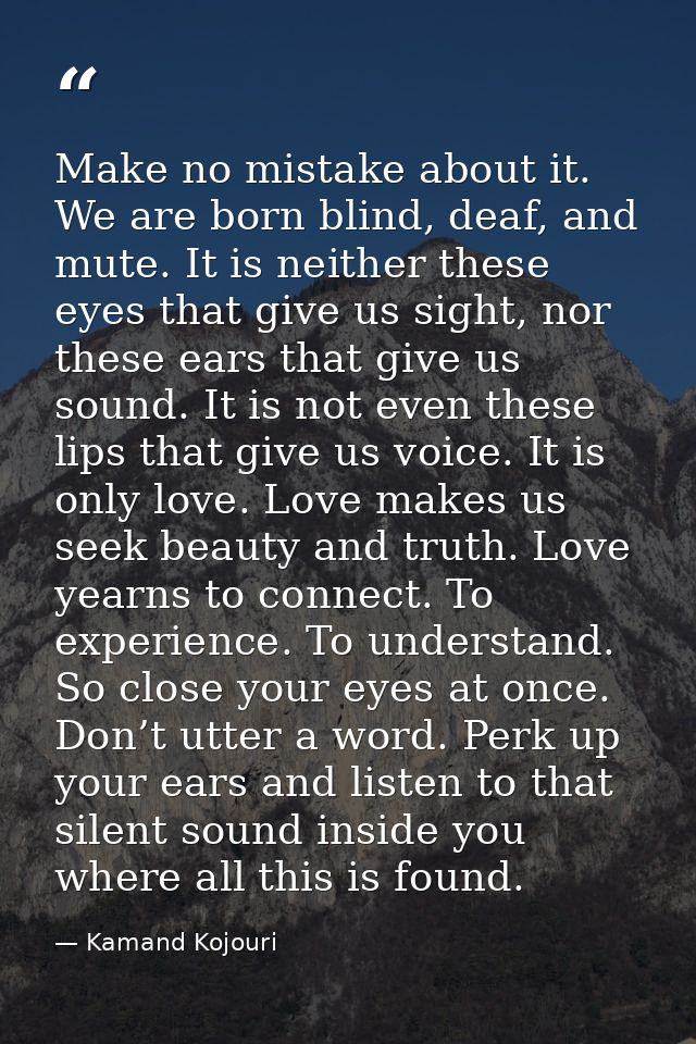 Make no mistake about it. We are born blind, deaf, and mute. It is neither these eyes that give us sight, nor these ears — Kamand Kojouri
