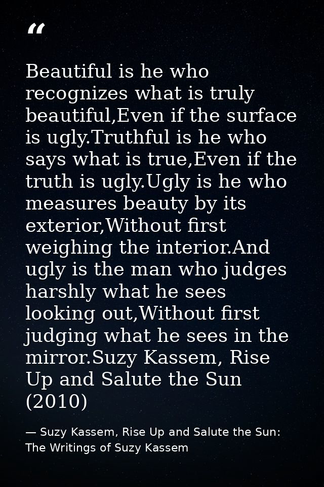 Beautiful is he who recognizes what is truly beautiful,Even if the surface is ugly.Truthful is he who says what is true, — Suzy Kassem, Rise Up and Salute the Sun: The Writings of Suzy Kassem