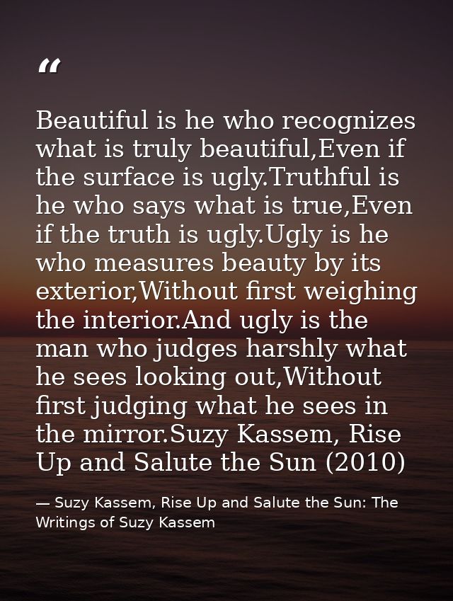 Beautiful is he who recognizes what is truly beautiful,Even if the surface is ugly.Truthful is he who says what is true, — Suzy Kassem, Rise Up and Salute the Sun: The Writings of Suzy Kassem
