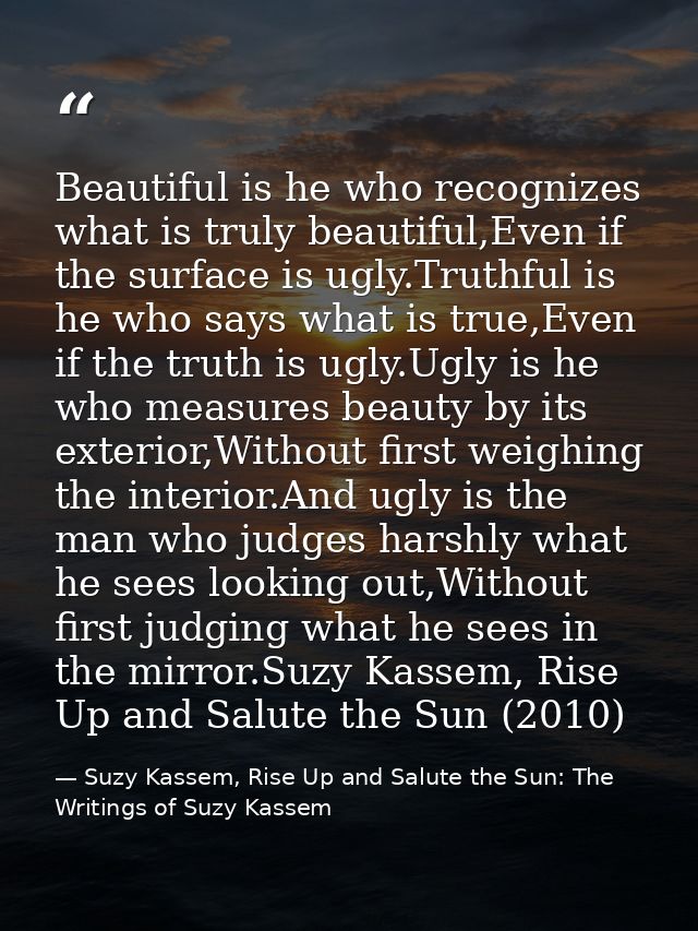 Beautiful is he who recognizes what is truly beautiful,Even if the surface is ugly.Truthful is he who says what is true, — Suzy Kassem, Rise Up and Salute the Sun: The Writings of Suzy Kassem