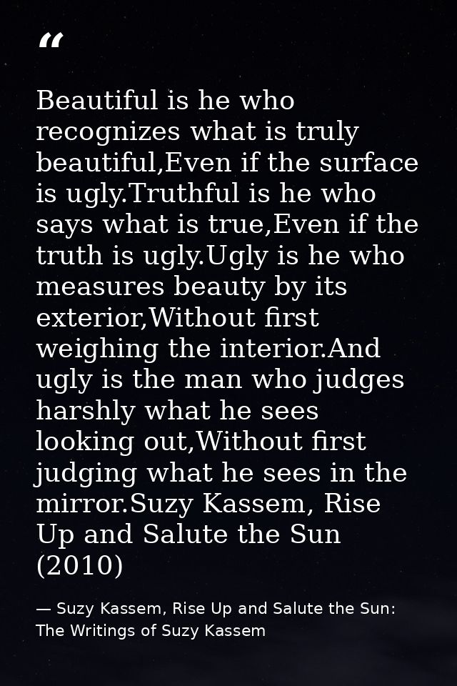 Beautiful is he who recognizes what is truly beautiful,Even if the surface is ugly.Truthful is he who says what is true, — Suzy Kassem, Rise Up and Salute the Sun: The Writings of Suzy Kassem