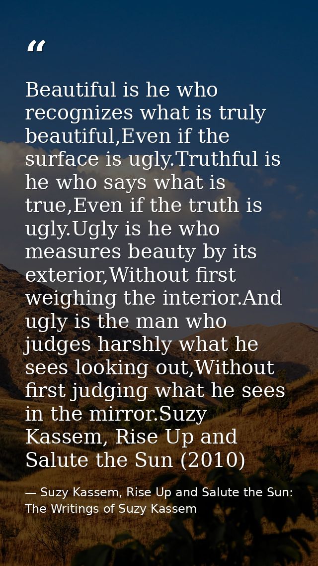 Beautiful is he who recognizes what is truly beautiful,Even if the surface is ugly.Truthful is he who says what is true, — Suzy Kassem, Rise Up and Salute the Sun: The Writings of Suzy Kassem