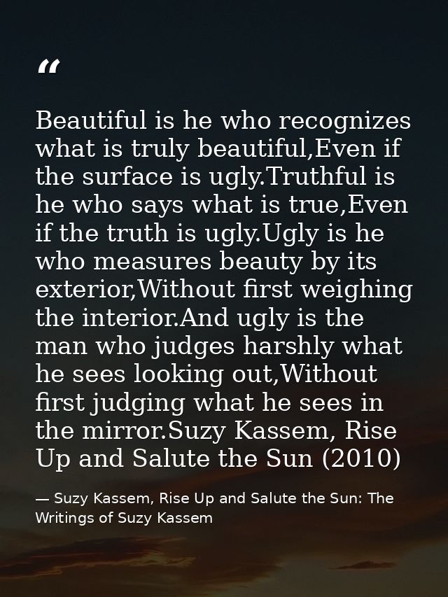 Beautiful is he who recognizes what is truly beautiful,Even if the surface is ugly.Truthful is he who says what is true, — Suzy Kassem, Rise Up and Salute the Sun: The Writings of Suzy Kassem