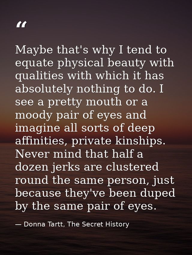 Maybe that's why I tend to equate physical beauty with qualities with which it has absolutely nothing to do. I see a pre — Donna Tartt, The Secret History