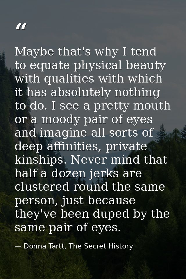Maybe that's why I tend to equate physical beauty with qualities with which it has absolutely nothing to do. I see a pre — Donna Tartt, The Secret History