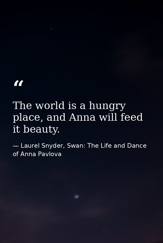 The world is a hungry place, and Anna will feed it beauty. — Laurel Snyder, Swan: The Life and Dance of Anna Pavlova