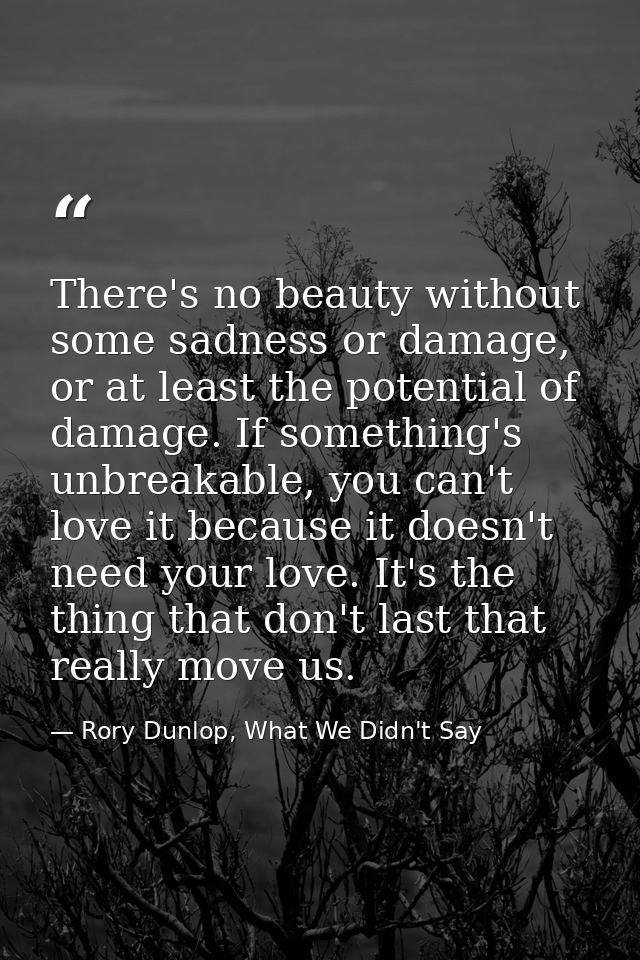 There's no beauty without some sadness or damage, or at least the potential of damage. If something's unbreakable, you c — Rory Dunlop, What We Didn't Say