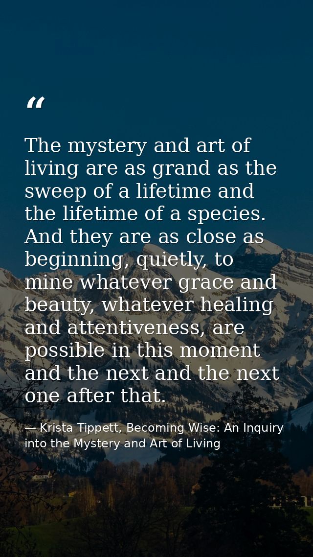 The mystery and art of living are as grand as the sweep of a lifetime and the lifetime of a species. And they are as clo — Krista Tippett, Becoming Wise: An Inquiry into the Mystery and Art of Living